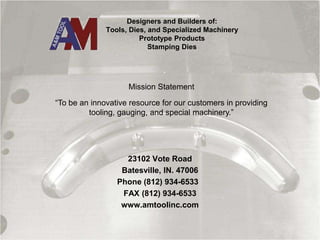 Designers and Builders of:
Tools, Dies, and Specialized Machinery
Prototype Products
Stamping Dies
23102 Vote Road
Batesville, IN. 47006
Phone (812) 934-6533
FAX (812) 934-6533
www.amtoolinc.com
“To be an innovative resource for our customers in providing
tooling, gauging, and special machinery.”
Mission Statement
 