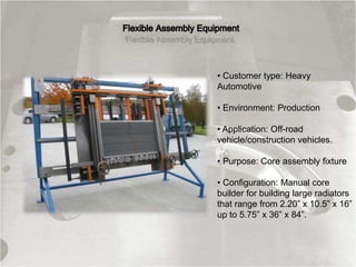 • Customer type: Heavy
Automotive
• Environment: Production
• Application: Off-road
vehicle/construction vehicles.
• Purpose: Core assembly fixture
• Configuration: Manual core
builder for building large radiators
that range from 2.20” x 10.5” x 16”
up to 5.75” x 36” x 84”.
 