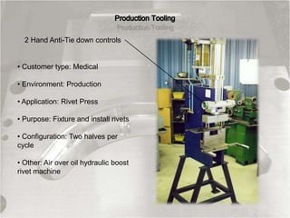 • Customer type: Medical
• Environment: Production
• Application: Rivet Press
• Purpose: Fixture and install rivets
• Configuration: Two halves per
cycle
• Other: Air over oil hydraulic boost
rivet machine
2 Hand Anti-Tie down controls
 