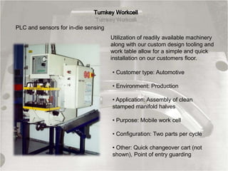 Utilization of readily available machinery
along with our custom design tooling and
work table allow for a simple and quick
installation on our customers floor.
• Customer type: Automotive
• Environment: Production
• Application: Assembly of clean
stamped manifold halves
• Purpose: Mobile work cell
• Configuration: Two parts per cycle
• Other: Quick changeover cart (not
shown), Point of entry guarding
PLC and sensors for in-die sensing
 