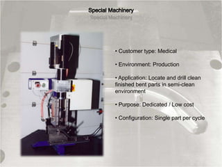 • Customer type: Medical
• Environment: Production
• Application: Locate and drill clean
finished bent parts in semi-clean
environment
• Purpose: Dedicated / Low cost
• Configuration: Single part per cycle
 