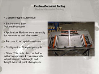 • Customer type: Automotive
• Environment: Low
Volume/Production
• Application: Radiator core assembly
for low volume and aftermarket.
• Purpose: Low capital investment
• Configuration: One part per cycle
• Other: This particular core builder
will accommodate 4 core sizes with
adjustments in both length and
height. Minimal quick changeover
 