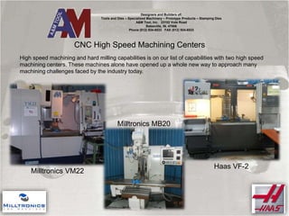 CNC High Speed Machining Centers
Designers and Builders of:
Tools and Dies – Specialized Machinery – Prototype Products – Stamping Dies
A&M Tool, Inc. 23102 Vote Road
Batesville, IN. 47006
Phone (812) 934-6533 FAX (812) 934-6533
High speed machining and hard milling capabilities is on our list of capabilities with two high speed
machining centers. These machines alone have opened up a whole new way to approach many
machining challenges faced by the industry today.
Milltronics VM22
Milltronics MB20
Haas VF-2
 