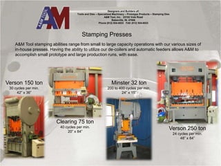 Stamping Presses
A&M Tool stamping abilities range from small to large capacity operations with our various sizes of
in-house presses. Having the ability to utilize our de-coilers and automatic feeders allows A&M to
accomplish small prototype and large production runs, with ease.
Designers and Builders of:
Tools and Dies – Specialized Machinery – Prototype Products – Stamping Dies
A&M Tool, Inc. 23102 Vote Road
Batesville, IN. 47006
Phone (812) 934-6533 FAX (812) 934-6533
Verson 150 ton
30 cycles per min.
42” x 36”
Clearing 75 ton
40 cycles per min.
20” x 84”
Minster 32 ton
200 to 400 cycles per min.
24” x 15”
Verson 250 ton
24 cycles per min.
48” x 84”
 