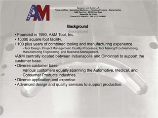 Designers and Builders of:
Tools and Dies – Specialized Machinery – Prototype Products – Stamping Dies
A&M Tool, Inc. 23102 Vote Road
Batesville, IN. 47006
Phone (812) 934-6533 FAX (812) 934-6533
• Founded in 1990, A&M Tool, Inc.
• 15000 square foot facility.
• 100 plus years of combined tooling and manufacturing experience
• Tool Design, Project Management, Quality Processes, Tool Making/Troubleshooting,
Manufacturing Engineering, and Business Management.
•A&M centrally located between Indianapolis and Cincinnati to support the
customer base.
• Diverse customer base
Various customers equally spanning the Automotive, Medical, and
Consumer Products industries.
• Diverse application and expertise.
• Advanced design and quality services to support production.
 
