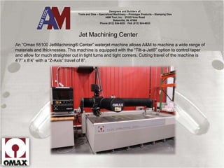 Jet Machining Center
An “Omax 55100 JetMachining® Center” waterjet machine allows A&M to machine a wide range of
materials and thicknesses. This machine is equipped with the “Tilt-a-Jet®” option to control taper
and allow for much straighter cut in tight turns and tight corners. Cutting travel of the machine is
4’7” x 8’4” with a “Z-Axis” travel of 8”.
Designers and Builders of:
Tools and Dies – Specialized Machinery – Prototype Products – Stamping Dies
A&M Tool, Inc. 23102 Vote Road
Batesville, IN. 47006
Phone (812) 934-6533 FAX (812) 934-6533
 