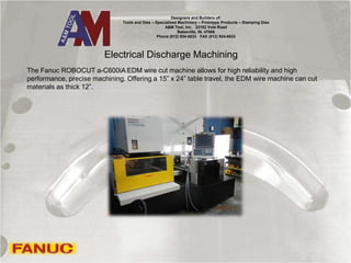 Electrical Discharge Machining
The Fanuc ROBOCUT a-C600iA EDM wire cut machine allows for high reliability and high
performance, precise machining. Offering a 15” x 24” table travel, the EDM wire machine can cut
materials as thick 12”.
Designers and Builders of:
Tools and Dies – Specialized Machinery – Prototype Products – Stamping Dies
A&M Tool, Inc. 23102 Vote Road
Batesville, IN. 47006
Phone (812) 934-6533 FAX (812) 934-6533
 