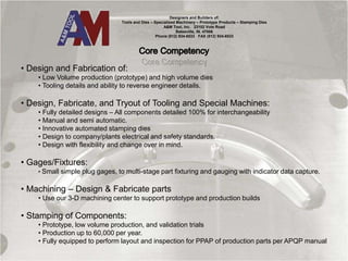 Designers and Builders of:
Tools and Dies – Specialized Machinery – Prototype Products – Stamping Dies
A&M Tool, Inc. 23102 Vote Road
Batesville, IN. 47006
Phone (812) 934-6533 FAX (812) 934-6533
• Design and Fabrication of:
• Low Volume production (prototype) and high volume dies
• Tooling details and ability to reverse engineer details.
• Design, Fabricate, and Tryout of Tooling and Special Machines:
• Fully detailed designs – All components detailed 100% for interchangeability
• Manual and semi automatic.
• Innovative automated stamping dies
• Design to company/plants electrical and safety standards.
• Design with flexibility and change over in mind.
• Gages/Fixtures:
• Small simple plug gages, to multi-stage part fixturing and gauging with indicator data capture.
• Machining – Design & Fabricate parts
• Use our 3-D machining center to support prototype and production builds
• Stamping of Components:
• Prototype, low volume production, and validation trials
• Production up to 60,000 per year.
• Fully equipped to perform layout and inspection for PPAP of production parts per APQP manual
 
