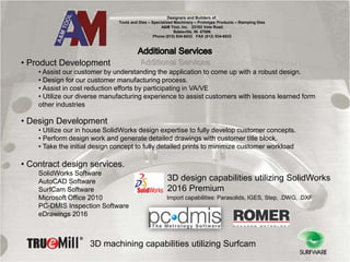 Designers and Builders of:
Tools and Dies – Specialized Machinery – Prototype Products – Stamping Dies
A&M Tool, Inc. 23102 Vote Road
Batesville, IN. 47006
Phone (812) 934-6533 FAX (812) 934-6533
• Product Development
• Assist our customer by understanding the application to come up with a robust design.
• Design for our customer manufacturing process.
• Assist in cost reduction efforts by participating in VA/VE
• Utilize our diverse manufacturing experience to assist customers with lessons learned form
other industries
• Design Development
• Utilize our in house SolidWorks design expertise to fully develop customer concepts.
• Perform design work and generate detailed drawings with customer title block.
• Take the initial design concept to fully detailed prints to minimize customer workload
• Contract design services.
SolidWorks Software
AutoCAD Software
SurfCam Software
Microsoft Office 2010
PC-DMIS Inspection Software
eDrawings 2016
Import capabilities: Parasolids, IGES, Step, .DWG, .DXF
3D design capabilities utilizing SolidWorks
2016 Premium
3D machining capabilities utilizing Surfcam
 