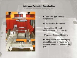 • Customer type: Heavy
Automotive
• Environment: Production
• Application: Off-road
vehicle/construction vehicles.
• Purpose: Radiator Headers
• Configuration: 1 of 2 stamping
dies utilizing an in-house servo
advance system to progress the
part.
 