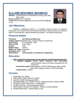 1
Eng.AMR MOHAMED MAHMOUD
Address: 15 MadiiGardens ,besideKatamya Hunting club, Ring
Road, Cairo.
Phone number:+201111000409
E-mail:eng.amrmahomed@gmail.com,eng_amrmohamed@yaho
o.com
Job Objectives
Seeking a challenging position in a reputable company where my academic
background .work experiences and interpersonal skills are well developed and utilized in
fields of Communication systems,Mobilecommunication, and telecommunications.
Personal details
Full Name: Amr Mohamed Mahmoud
College address:BanhaUniversity, Shoubra faculty of engineering.
Date of birth: 9th of November 1980
Place of birth: Cairo, Egypt.
Gender: male
Marital status: married
Military ser Status: Exempted
Graduation year: 2005
Specification: communication and electronic engineering
Education
1 BSC in Electrical Engineering, Communications and ElectronicEngineering.
- Elective subjects: MCSA, MCSE, Networks, PBX, Fiber-optics,
electromagnetic waves and project managements and
economics.
- Graduation project:implementation of IS-95 CDMA reverse traffic channel
using VHDL language based on FPGA technology.
- Project Grade: excellent.
Courses
1 CDMA IS95 -ICT (2005).
2 GSM, GPRS, EDGE, UMTS ICT (2005).
3 AutoCAD -ZakiEl-Swedeygroup(2006).
4 Site MasterCable Loss, VSWR, and DTF measurement-Giza systems (2006).
5 Principles of Radio Transmission –SiatNil (2007).
6 3G Radio Planning -Telecomsacademy.(2008).
7 UMTS system Overview & Air Interface -Telecoms academy.(2008).
8 WCDMA Optimization -Tawasol telecom (20).
 