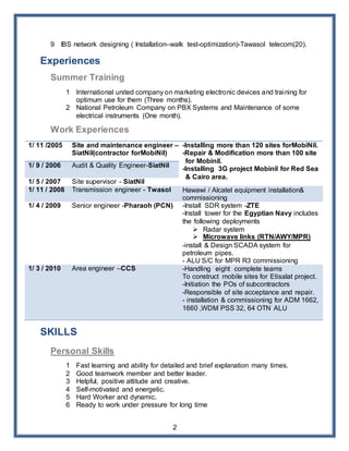 2
9 IBS network designing ( Installation–walk test-optimization)-Tawasol telecom(20).
Experiences
Summer Training
1 International united company on marketing electronic devices and training for
optimum use for them (Three months).
2 National Petroleum Company on PBX Systems and Maintenance of some
electrical instruments (One month).
Work Experiences
1/ 11 /2005 Site and maintenance engineer –
SiatNil(contractor forMobiNil)
-Installing more than 120 sites forMobiNil.
-Repair & Modification more than 100 site
for Mobinil.
-Installing 3G project Mobinil for Red Sea
& Cairo area.
1/ 9 / 2006 Audit & Quality Engineer-SiatNil
1/ 5 / 2007 Site supervisor - SiatNil
1/ 11 / 2008 Transmission engineer - Twasol Hawawi / Alcatel equipment installation&
commissioning
1/ 4 / 2009 Senior engineer -Pharaoh (PCN) -Install SDR system -ZTE
-Install tower for the Egyptian Navy includes
the following deployments
 Radar system
 Microwave links (RTN/AWY/MPR)
-install & Design SCADA system for
petroleum pipes.
- ALU S/C for MPR R3 commissioning
1/ 3 / 2010 Area engineer –CCS -Handling eight complete teams
To construct mobile sites for Etisalat project.
-Initiation the POs of subcontractors
-Responsible of site acceptance and repair.
- installation & commissioning for ADM 1662,
1660 ,WDM PSS 32, 64 OTN ALU
SKILLS
Personal Skills
1 Fast learning and ability for detailed and brief explanation many times.
2 Good teamwork member and better leader.
3 Helpful, positive attitude and creative.
4 Self-motivated and energetic.
5 Hard Worker and dynamic.
6 Ready to work under pressure for long time
 