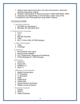 3
7 Ability to teach telecommunication and data communication, electronics,
electrical engineering subjects.
8 Excellent understanding for telecommunication CDMA.GSM.GPRS, UMTS
9 Designing and implementing of communication system using VHDL.
10 Experience with FPGA application using XILINX solutions.
Technical Skills
1- Operating systems:
1 DOS MS win Xpvistawin 7
2 MS Office XP, 2003,2007,2010
2- Programming Languages
1 C/C++
2 Java
3 Intel x86 Assembly
4 VHDL
5 ISE 7.1 Xilinx VHDL & FPGA Designer.
3- Web Technologies
1 HTML
2 FrontPage
4- Hardware
1 Microcontroller 8051-atmel
2 Microprocessor 8086/88
3 PLC programming ,designing and developing
4 FPGA Advantage 6.1 VHDL Designer
5-Simulation
1 Orcad 9.3
2 Pspise A/D
3 Modelsim 5.7
4 Xilinx 7.1
6-Wireless communication
1 Mobile Communication
2 2nd Generation
3 3rd Generation
4 GSM
5 CDMA IS-95
6 CDMA 2000
7 Spread spectrum techniques
8 Multiple access techniques
7-Computer Graphics
1 3DMAX
2 Flash 5
3 Adobe Photoshop
 