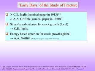 ‘Early Days’ of the Study of Fracture
  C.E. Inglis (seminal paper in 1913)[1]
 A.A. Griffith (seminal paper in 1920)[2]
 Stress based criterion for crack growth (local)
→ C.E. Inglis.
 Energy based criterion for crack growth (global)
→ A.A. Griffith (Work done on glass very brittle material).
[1] C.E. Inglis, Stresses in a plate due to the presence of cracks and sharp corners, Trans. Inst. Naval Architechts 55 (1913) 219-230.
[2] A.A. Griffith, The phenomena of rupture and flow in solids, Philos. Trans. R. Soc. Lond. A221 (1920) 163-198. → Fat paper!
 