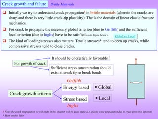 Crack growth and failure
Crack growth criteria
Stress based
Energy based  Global
 Local
Griffith
Inglis
 Initially we try to understand crack propagation$ in brittle materials (wherein the cracks are
sharp and there is very little crack-tip plasticity). The is the domain of linear elastic fracture
mechanics.
 For crack to propagate the necessary global criterion (due to Griffith) and the sufficient
local criterion (due to Inglis) have to be satisfied (as in figure below).
 The kind of loading/stresses also matters. Tensile stresses* tend to open up cracks, while
compressive stresses tend to close cracks.
Global vs. Local
For growth of crack
Sufficient stress concentration should
exist at crack tip to break bonds
It should be energetically favorable
$ Note: the crack propagation we will study in this chapter will be quasi-static (i.e. elastic wave propagation due to crack growth is ignored)
* More on this later.
Brittle Materials
 