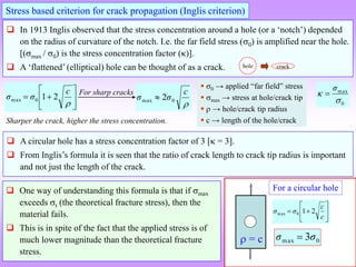 Stress based criterion for crack propagation (Inglis criterion)
 In 1913 Inglis observed that the stress concentration around a hole (or a ‘notch’) depended
on the radius of curvature of the notch. I.e. the far field stress (0) is amplified near the hole.
[(max / 0) is the stress concentration factor ()].
 A ‘flattened’ (elliptical) hole can be thought of as a crack.









c
σ
σ 2
1
0
max
 0 → applied “far field” stress
 max → stress at hole/crack tip
  → hole/crack tip radius
 c → length of the hole/crack

c
σ
σ 0
max 2

0
max


σ

 A circular hole has a stress concentration factor of 3 [ = 3].
 From Inglis’s formula it is seen that the ratio of crack length to crack tip radius is important
and not just the length of the crack.
hole crack
Sharper the crack, higher the stress concentration.
For sharp cracks
 = c
For a circular hole








c
c
σ
σ 2
1
0
max
0
max 3σ
σ 
 One way of understanding this formula is that if max
exceeds t (the theoretical fracture stress), then the
material fails.
 This is in spite of the fact that the applied stress is of
much lower magnitude than the theoretical fracture
stress.
 