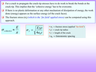 E
cohesive

 
c
a
E
f
0
4

 
 For a crack to propagate the crack-tip stresses have to do work to break the bonds at the
crack-tip. This implies that the ‘cohesive energy’ has to be overcome.
 If there is no plastic deformation or any other mechanism of dissipation of energy, the work
done (energy) appears as the surface energy (of the crack faces).
 The fracture stress (f) (which is the ‘far field’applied stress) can be computed using this
approach.
 f → fracture stress (applied “far-field”)
  → crack tip radius
 c → length of the crack
 a0 → Interatomic spacing
 
