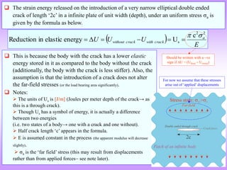  The strain energy released on the introduction of a very narrow elliptical double ended
crack of length ‘2c’ in a infinite plate of unit width (depth), under an uniform stress a is
given by the formula as below.
  E
U
U
U a
crack
with
crack
without
2
2
s
c
U
energy
elastic
in
Reduction








 This is because the body with the crack has a lower elastic
energy stored in it as compared to the body without the crack
(additionally, the body with the crack is less stiffer). Also, the
assumption is that the introduction of a crack does not alter
the far-field stresses (or the load bearing area significantly).
 Notes:
 The units of Us is [J/m] (Joules per meter depth of the crack→ as
this is a through crack).
 Though Us has a symbol of energy, it is actually a difference
between two energies
(i.e. two states of a body→ one with a crack and one without).
 Half crack length ‘c’ appears in the formula.
 E is assumed constant in the process (the apparent modulus will decrease
slightly).
 a is the ‘far field’ stress (this may result from displacements
rather than from applied forces see note later).
Should be written with a ve
sign if U = (Ufinal  Uinitial)
For now we assume that these stresses
arise out of ‘applied’ displacements
 