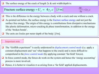  The surface energy of the crack of length 2c & unit width/depth is:
c
γ
U f
4
energy
surface
Fracture 
 
 This is the difference in the energy between a body with a crack and one without a crack.
 As pointed out before, the surface energy is the fracture surface energy and not just the
surface free energy. The origin of this energy is contributions from dissipative mechanisms
like plastic deformation, micro-cracking & phase transformation, in addition to the energy
of the ‘broken bonds’.
 The units are Joules per meter depth of the body: [J/m].
[J/m]
Important note
 The “Griffith experiment” is easily understood in displacement control mode (i.e. apply a
constant displacement and ‘see’ what happens to the crack) and is more difficult to
comprehend in the force control mode (by applying constant ‘far-field’ forces).
 In force control mode, the forces do work on the system and hence the ‘energy accounting’
process is more involved.
 Hence, it is better to visualize  as arising from a ‘far field’ applied displacements.
c
f


2
c
U



 