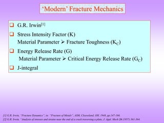 ‘Modern’ Fracture Mechanics
 G.R. Irwin[1]
 Stress Intensity Factor (K)
Material Parameter  Fracture Toughness (KC)
 Energy Release Rate (G)
Material Parameter  Critical Energy Release Rate (GC)
 J-integral
[1] G.R. Irwin, “Fracture Dynamics”, in: “Fracture of Metals”, ASM, Cleaveland, OH, 1948, pp.147-166.
[2] G.R. Irwin, “Analysis of stresses and strains near the end of a crack traversing a plate, J. Appl. Mech 24 (1957) 361-364.
 
