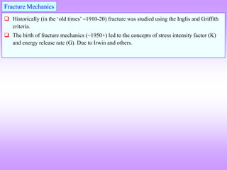  Historically (in the ‘old times’ ~1910-20) fracture was studied using the Inglis and Griffith
criteria.
 The birth of fracture mechanics (~1950+) led to the concepts of stress intensity factor (K)
and energy release rate (G). Due to Irwin and others.
Fracture Mechanics
 