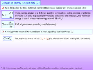  G is defined as the total potential energy () decrease during unit crack extension (dc):
Concept of Energy Release Rate (G)
dc
d
G



The potential energy is a difficult quantity to visualize. In the absence of external
tractions (i.e. only displacement boundary conditions are imposed), the potential
energy is equal to the strain energy stored:  = Us.*
* It is better to understand the basics of fracture with fixed boundary conditions (without any surface tractions).
dc
dU
G s

 With displacement boundary conditions only
 Crack growth occurs if G exceeds (or at least equal to) a critical value GC:
C
G
G  For perfectly brittle solids: GC = 2f (i.e. this is equivalent to Griffith’s criterion).
 
