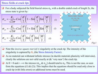 Stress fields at crack tips
 For a body subjected far field biaxial stress 0, with a double ended crack of length 2c, the
stress state is given by:


























2
3
2
1
2
2




 Sin
Sin
Cos
r
KI
xx


























2
3
2
1
2
2




 Sin
Sin
Cos
r
KI
yy



















2
3
2
2
2




 Sin
Sin
Cos
r
KI
xy
 Note the inverse square root (of r) singularity at the crack tip. The intensity of the
singularity is captured by KI (the Stress Intensity Factor).
 As no material can withstand infinite stresses (in ductile materials plasticity will intervene),
clearly the solutions are not valid exactly at (& ‘very near’) the crack tip.
 At  = 0 and r → the stresses (xx & yy) should tend to 0. This is not the case, as seen
from the equations ((1) & (2)). This implies that the equations should be used only close to
crack tip (with little errors) or additional terms must be used.
(1)
(2)
(3)
Fig.1
 