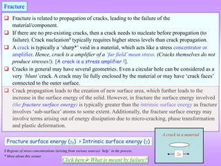  Fracture is related to propagation of cracks, leading to the failure of the
material/component.
 If there are no pre-existing cracks, then a crack needs to nucleate before propagation (to
failure). Crack nucleation$ typically requires higher stress levels than crack propagation.
 A crack is typically a ‘sharp*’ void in a material, which acts like a stress concentrator or
amplifier. Hence, crack is a amplifier of a ‘far field’mean stress. (Cracks themselves do not
produce stresses!). [A crack is a stress amplifier !].
 Cracks in general may have several geometries. Even a circular hole can be considered as a
very ‘blunt’crack. A crack may lie fully enclosed by the material or may have ‘crack faces’
connected to the outer surface.
 Crack propagation leads to the creation of new surface area, which further leads to the
increase in the surface energy of the solid. However, in fracture the surface energy involved
(the fracture surface energy) is typically greater than the intrinsic surface energy as fracture
involves ‘sub-surface’ atoms to some extent. Additionally, the fracture surface energy may
involve terms arising out of energy dissipation due to micro-cracking, phase transformation
and plastic deformation.
Fracture
2a
A crack in a material
Fracture surface energy (f) > Intrinsic surface energy ()
$ Regions of stress concentrations (arising from various sources) ‘help’ in the process.
* More about this sooner
Click here What is meant by failure?
 