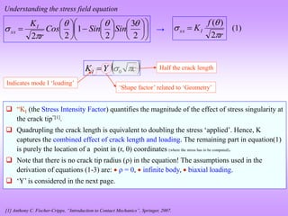 Understanding the stress field equation


























2
3
2
1
2
2




 Sin
Sin
Cos
r
KI
xx
r
f
KI
xx



2
)
(

→
 
c
Y
KI 
0

‘Shape factor’ related to ‘Geometry’
Indicates mode I ‘loading’
Half the crack length
 “KI (the Stress Intensity Factor) quantifies the magnitude of the effect of stress singularity at
the crack tip”[1].
 Quadrupling the crack length is equivalent to doubling the stress ‘applied’. Hence, K
captures the combined effect of crack length and loading. The remaining part in equation(1)
is purely the location of a point in (r, ) coordinates (where the stress has to be computed).
 Note that there is no crack tip radius () in the equation! The assumptions used in the
derivation of equations (1-3) are:   = 0,  infinite body,  biaxial loading.
 ‘Y’ is considered in the next page.
[1] Anthony C. Fischer-Cripps, “Introduction to Contact Mechanics”, Springer, 2007.
(1)
 