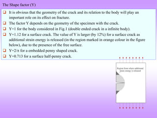 The Shape factor (Y)
 It is obvious that the geometry of the crack and its relation to the body will play an
important role on its effect on fracture.
 The factor Y depends on the geometry of the specimen with the crack.
 Y=1 for the body considered in Fig.1 (double ended crack in a infinite body).
 Y=1.12 for a surface crack. The value of Y is larger (by 12%) for a surface crack as
additional strain energy is released (in the region marked in orange colour in the figure
below), due to the presence of the free surface.
 Y=2/ for a embedded penny shaped crack.
 Y=0.713 for a surface half-penny crack.
 