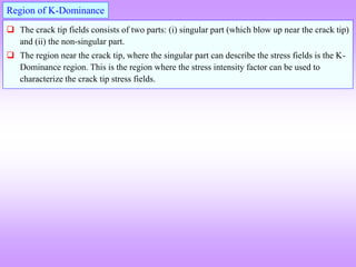  The crack tip fields consists of two parts: (i) singular part (which blow up near the crack tip)
and (ii) the non-singular part.
 The region near the crack tip, where the singular part can describe the stress fields is the K-
Dominance region. This is the region where the stress intensity factor can be used to
characterize the crack tip stress fields.
Region of K-Dominance
 