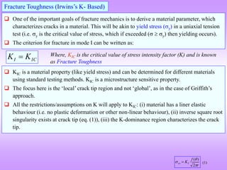  One of the important goals of fracture mechanics is to derive a material parameter, which
characterizes cracks in a material. This will be akin to yield stress (y) in a uniaxial tension
test (i.e. y is the critical value of stress, which if exceeded (  y) then yielding occurs).
 The criterion for fracture in mode I can be written as:
Fracture Toughness (Irwins’s K- Based)
IC
I K
K  Where, KIC is the critical value of stress intensity factor (K) and is known
as Fracture Toughness
 KIC is a material property (like yield stress) and can be determined for different materials
using standard testing methods. KIC is a microstructure sensitive property.
 The focus here is the ‘local’ crack tip region and not ‘global’, as in the case of Griffith’s
approach.
 All the restrictions/assumptions on K will apply to KIC: (i) material has a liner elastic
behaviour (i.e. no plastic deformation or other non-linear behaviour), (ii) inverse square root
singularity exists at crack tip (eq. (1)), (iii) the K-dominance region characterizes the crack
tip.
r
f
KI
xx



2
)
(
 (1)
 