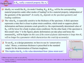 Is KIC really a material property like y?
Funda Check
 Ideally, we would like KIC (in mode I loading, KIIC & KIIIC will be the corresponding
material properties under other modes of loading$) to be a material property, independent of
the geometry of the specimen*. In reality, KIC depends on the specimen geometry and
loading conditions.
 The value KIC is especially sensitive to the thickness of the specimen. A thick specimen
represents a state that is closer to plane strain condition, which tends to suppress plastic
deformation and hence promotes crack growth (i.e. the experimentally determined value of
KIC will be lower for a body in plane strain condition). On the other hand, if the specimen is
thin (small value ‘t’ in the figure), plastic deformation can take place and hence the
measured KIC will be higher (in this case if the extent of plastic deformation is large then KI
will no longer be a parameter which characterizes the crack tip accurately).
$ Without reference to mode we can call it KC.
* E.g. Young’s modulus is a material property independent of the geometry of the specimen, while stiffness is the equivalent ‘specimen geometry
dependent’ property..
 To use KIC as a design parameter, we have to use its ‘conservative
value’. Hence, a minimum thickness is prescribed in the standard
sample for the determination of fracture toughness.
 This implies that KIC is the value determined from ‘plane strain tests’.
 