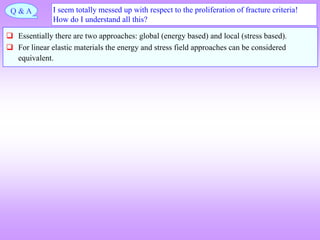 I seem totally messed up with respect to the proliferation of fracture criteria!
How do I understand all this?
 Essentially there are two approaches: global (energy based) and local (stress based).
 For linear elastic materials the energy and stress field approaches can be considered
equivalent.
Q & A
 
