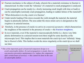  Fracture mechanics is the subject of study, wherein the a materials resistance to fracture is
characterized. In other words the ‘tolerance’ of a material to crack propagation is analyzed.
 Crack propagation can be steady (i.e. slowly increasing crack length with time or load) or
can be catastrophic (unsteady crack propagation, leading to sudden failure of the material)*.
 ‘What dislocation is to slip, crack is to fracture’.
 Under tensile loading if the stress exceeds the yield strength the material, the material
begins to plastically deform. The area under the stress-strain curve is designated as the
toughness in uniaxial tension.
 Similarly, in the presence of cracks we arrive at a material parameter, which characterizes
the toughness of the material in the presence of cracks→ the fracture toughness.
 In most materials, even if the material is macroscopically brittle (i.e. shows very little
plastic deformation in a uniaxial tension test) there might be some ductility at the
microscopic level. This implies that in most materials the crack tip is not ‘infinitely’ sharp,
but is blunted a little. This further avoids the stress singularity at the crack tip as we shall
see later.
Sharp Crack (tip)
Crack after crack tip
blunting process
* One of the important goals of material/component design is to
avoid catastrophic failure. If crack propagation is steady, then we
can practice preventive maintenance (i.e. replace the component
after certain hours of service) → this cannot be done in the case
of catastrophic failure.
 