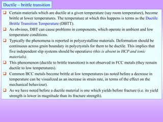 Ductile – brittle transition
 Certain materials which are ductile at a given temperature (say room temperature), become
brittle at lower temperatures. The temperature at which this happens is terms as the Ductile
Brittle Transition Temperature (DBTT).
 As obvious, DBT can cause problems in components, which operate in ambient and low
temperature conditions.
 Typically the phenomena is reported in polycrystalline materials. Deformation should be
continuous across grain boundary in polycrystals for them to be ductile. This implies that
five independent slip systems should be operatiave (this is absent in HCP and ionic
materials).
 This phenomenon (ductile to brittle transition) is not observed in FCC metals (they remain
ductile to low temperatures).
 Common BCC metals become brittle at low temperatures (as noted before a decrease in
temperature can be visualized as an increase in strain rate, in terms of the effect on the
mechanical behaviour).
 As we have noted before a ductile material is one which yields before fracture (i.e. its yield
strength is lower in magnitude than its fracture strength).
 
