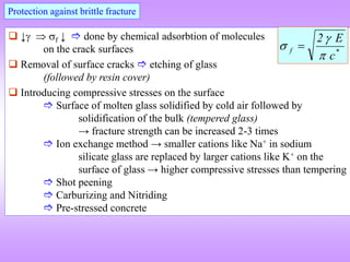 Protection against brittle fracture
 ↓  f ↓  done by chemical adsorbtion of molecules
on the crack surfaces
 Removal of surface cracks  etching of glass
(followed by resin cover)
 Introducing compressive stresses on the surface
 Surface of molten glass solidified by cold air followed by
solidification of the bulk (tempered glass)
→ fracture strength can be increased 2-3 times
 Ion exchange method → smaller cations like Na+ in sodium
silicate glass are replaced by larger cations like K+ on the
surface of glass → higher compressive stresses than tempering
 Shot peening
 Carburizing and Nitriding
 Pre-stressed concrete
*
f
c
E
2


 
 