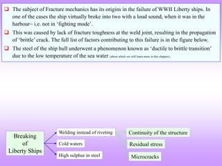 Breaking
of
Liberty Ships
Cold waters
Welding instead of riveting
High sulphur in steel
Residual stress
Continuity of the structure
Microcracks
 The subject of Fracture mechanics has its origins in the failure of WWII Liberty ships. In
one of the cases the ship virtually broke into two with a loud sound, when it was in the
harbour i.e. not in ‘fighting mode’.
 This was caused by lack of fracture toughness at the weld joint, resulting in the propagation
of ‘brittle’ crack. The full list of factors contributing to this failure is in the figure below.
 The steel of the ship hull underwent a phenomenon known as ‘ductile to brittle transition’
due to the low temperature of the sea water (about which we will learn more in this chapter).
 