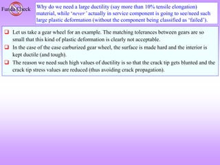 Why do we need a large ductility (say more than 10% tensile elongation)
material, while ‘never’ actually in service component is going to see/need such
large plastic deformation (without the component being classified as ‘failed’).
Funda Check
 Let us take a gear wheel for an example. The matching tolerances between gears are so
small that this kind of plastic deformation is clearly not acceptable.
 In the case of the case carburized gear wheel, the surface is made hard and the interior is
kept ductile (and tough).
 The reason we need such high values of ductility is so that the crack tip gets blunted and the
crack tip stress values are reduced (thus avoiding crack propagation).
 