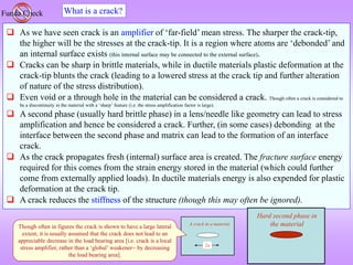 2a
A crack in a material
What is a crack?
Funda Check
 As we have seen crack is an amplifier of ‘far-field’ mean stress. The sharper the crack-tip,
the higher will be the stresses at the crack-tip. It is a region where atoms are ‘debonded’ and
an internal surface exists (this internal surface may be connected to the external surface).
 Cracks can be sharp in brittle materials, while in ductile materials plastic deformation at the
crack-tip blunts the crack (leading to a lowered stress at the crack tip and further alteration
of nature of the stress distribution).
 Even void or a through hole in the material can be considered a crack. Though often a crack is considered to
be a discontinuity in the material with a ‘sharp’ feature (i.e. the stress amplification factor is large).
 A second phase (usually hard brittle phase) in a lens/needle like geometry can lead to stress
amplification and hence be considered a crack. Further, (in some cases) debonding at the
interface between the second phase and matrix can lead to the formation of an interface
crack.
 As the crack propagates fresh (internal) surface area is created. The fracture surface energy
required for this comes from the strain energy stored in the material (which could further
come from externally applied loads). In ductile materials energy is also expended for plastic
deformation at the crack tip.
 A crack reduces the stiffness of the structure (though this may often be ignored).
Hard second phase in
the material
Though often in figures the crack is shown to have a large lateral
extent, it is usually assumed that the crack does not lead to an
appreciable decrease in the load bearing area [i.e. crack is a local
stress amplifier, rather than a ‘global’ weakener by decreasing
the load bearing area].
 
