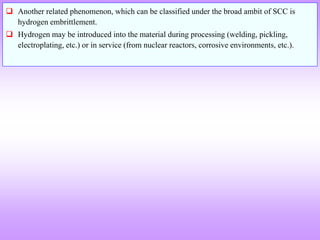  Another related phenomenon, which can be classified under the broad ambit of SCC is
hydrogen embrittlement.
 Hydrogen may be introduced into the material during processing (welding, pickling,
electroplating, etc.) or in service (from nuclear reactors, corrosive environments, etc.).
 