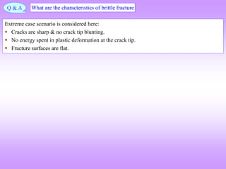 Q & A What are the characteristics of brittle fracture
Extreme case scenario is considered here:
 Cracks are sharp & no crack tip blunting.
 No energy spent in plastic deformation at the crack tip.
 Fracture surfaces are flat.
 