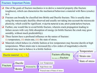 Fracture
Brittle
Ductile
 One of the goals of fracture mechanics is to derive a material property (the fracture
toughness), which can characterize the mechanical behaviour a material with flaws (cracks)
in it.
 Fracture can broadly be classified into Brittle and Ductile fracture. This is usually done
using the macroscopic ductility observed and usually not taking into account the microscale
plasticity, which could be significant. A ductile material is one, which yields before fracture.
 Further, one would like to avoid brittle fracture, wherein crack propagation leading to
failure occurs with very little absorption of energy (in brittle fracture the crack may grow
unstably, without much predictability).
 Three factors have a profound influence on the nature of fracture:
(i) temperature, (ii) strain rate, (iii) the state of stress.
 Materials which behave in a brittle fashion at low temperature may become ductile at high
temperatures. When strain rate is increased (by a few orders of magnitude) a ductile
material may start to behave in a brittle fashion.
Fracture: Important Points
Ductile material : y < f
Promoted by High Strain rate
Triaxial state of State of stress
Low Temperature
Factors affecting
(the nature of) fracture
Strain rate
State of stress
Temperature
 