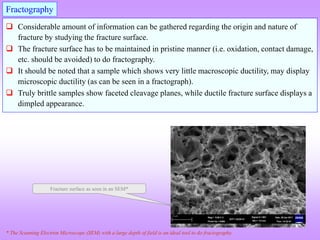  Considerable amount of information can be gathered regarding the origin and nature of
fracture by studying the fracture surface.
 The fracture surface has to be maintained in pristine manner (i.e. oxidation, contact damage,
etc. should be avoided) to do fractography.
 It should be noted that a sample which shows very little macroscopic ductility, may display
microscopic ductility (as can be seen in a fractograph).
 Truly brittle samples show faceted cleavage planes, while ductile fracture surface displays a
dimpled appearance.
Fractography
Fracture surface as seen in an SEM*
* The Scanning Electron Microscope (SEM) with a large depth of field is an ideal tool to do fractography.
 