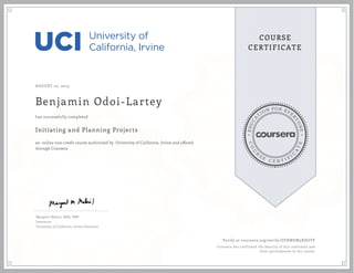 EDUCA
T
ION FOR EVE
R
YONE
CO
U
R
S
E
C E R T I F
I
C
A
TE
COURSE
CERTIFICATE
AUGUST 10, 2015
Benjamin Odoi-Lartey
Initiating and Planning Projects
an online non-credit course authorized by University of California, Irvine and offered
through Coursera
has successfully completed
Margaret Meloni, MBA, PMP
Instructor
University of California, Irvine Extension
Verify at coursera.org/verify/ZFHWEM5XHGTF
Coursera has confirmed the identity of this individual and
their participation in the course.
 