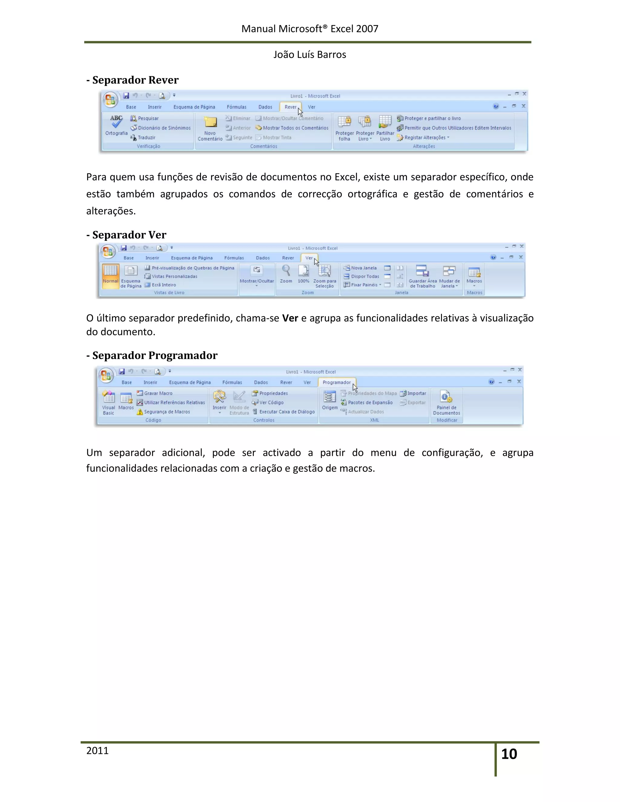 Manual Microsoft® Excel 2007
João Luís Barros
2011 10
- Separador Rever
Para quem usa funções de revisão de documentos no Excel, existe um separador específico, onde
estão também agrupados os comandos de correcção ortográfica e gestão de comentários e
alterações.
- Separador Ver
O último separador predefinido, chama-se Ver e agrupa as funcionalidades relativas à visualização
do documento.
- Separador Programador
Um separador adicional, pode ser activado a partir do menu de configuração, e agrupa
funcionalidades relacionadas com a criação e gestão de macros.
 