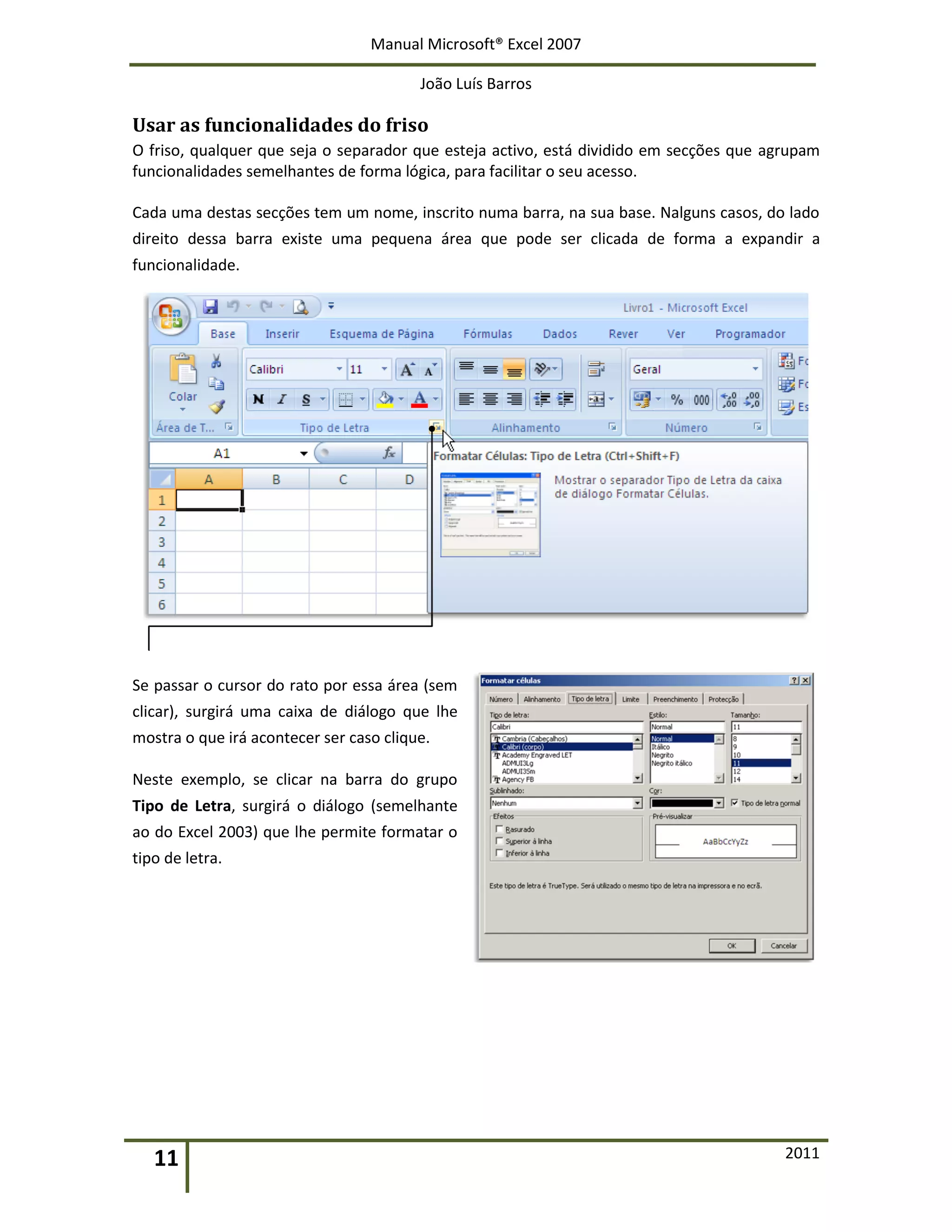 Manual Microsoft® Excel 2007
João Luís Barros
11 2011
Usar as funcionalidades do friso
O friso, qualquer que seja o separador que esteja activo, está dividido em secções que agrupam
funcionalidades semelhantes de forma lógica, para facilitar o seu acesso.
Cada uma destas secções tem um nome, inscrito numa barra, na sua base. Nalguns casos, do lado
direito dessa barra existe uma pequena área que pode ser clicada de forma a expandir a
funcionalidade.
Se passar o cursor do rato por essa área (sem
clicar), surgirá uma caixa de diálogo que lhe
mostra o que irá acontecer ser caso clique.
Neste exemplo, se clicar na barra do grupo
Tipo de Letra, surgirá o diálogo (semelhante
ao do Excel 2003) que lhe permite formatar o
tipo de letra.
 