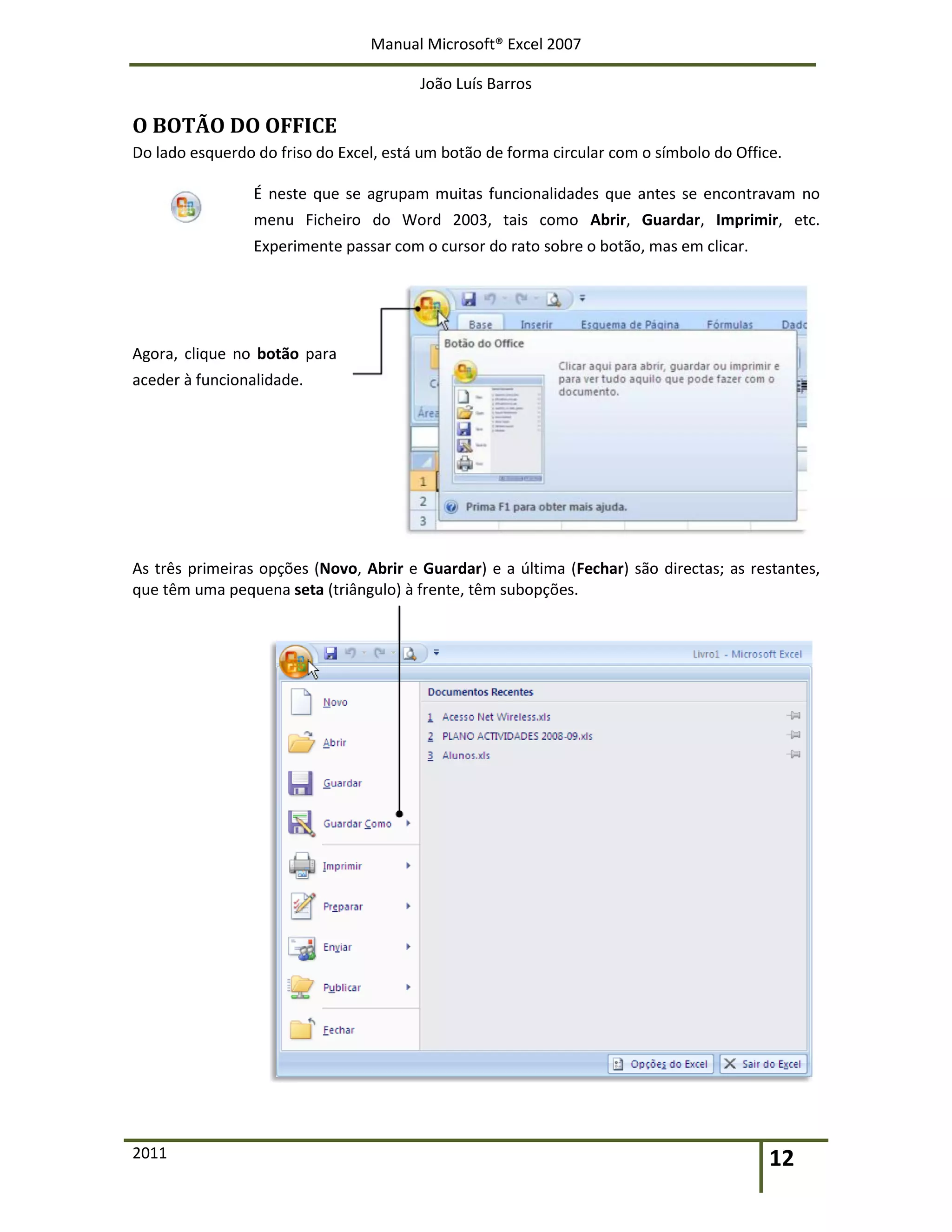 Manual Microsoft® Excel 2007
João Luís Barros
2011 12
O BOTÃO DO OFFICE
Do lado esquerdo do friso do Excel, está um botão de forma circular com o símbolo do Office.
É neste que se agrupam muitas funcionalidades que antes se encontravam no
menu Ficheiro do Word 2003, tais como Abrir, Guardar, Imprimir, etc.
Experimente passar com o cursor do rato sobre o botão, mas em clicar.
Agora, clique no botão para
aceder à funcionalidade.
As três primeiras opções (Novo, Abrir e Guardar) e a última (Fechar) são directas; as restantes,
que têm uma pequena seta (triângulo) à frente, têm subopções.
 