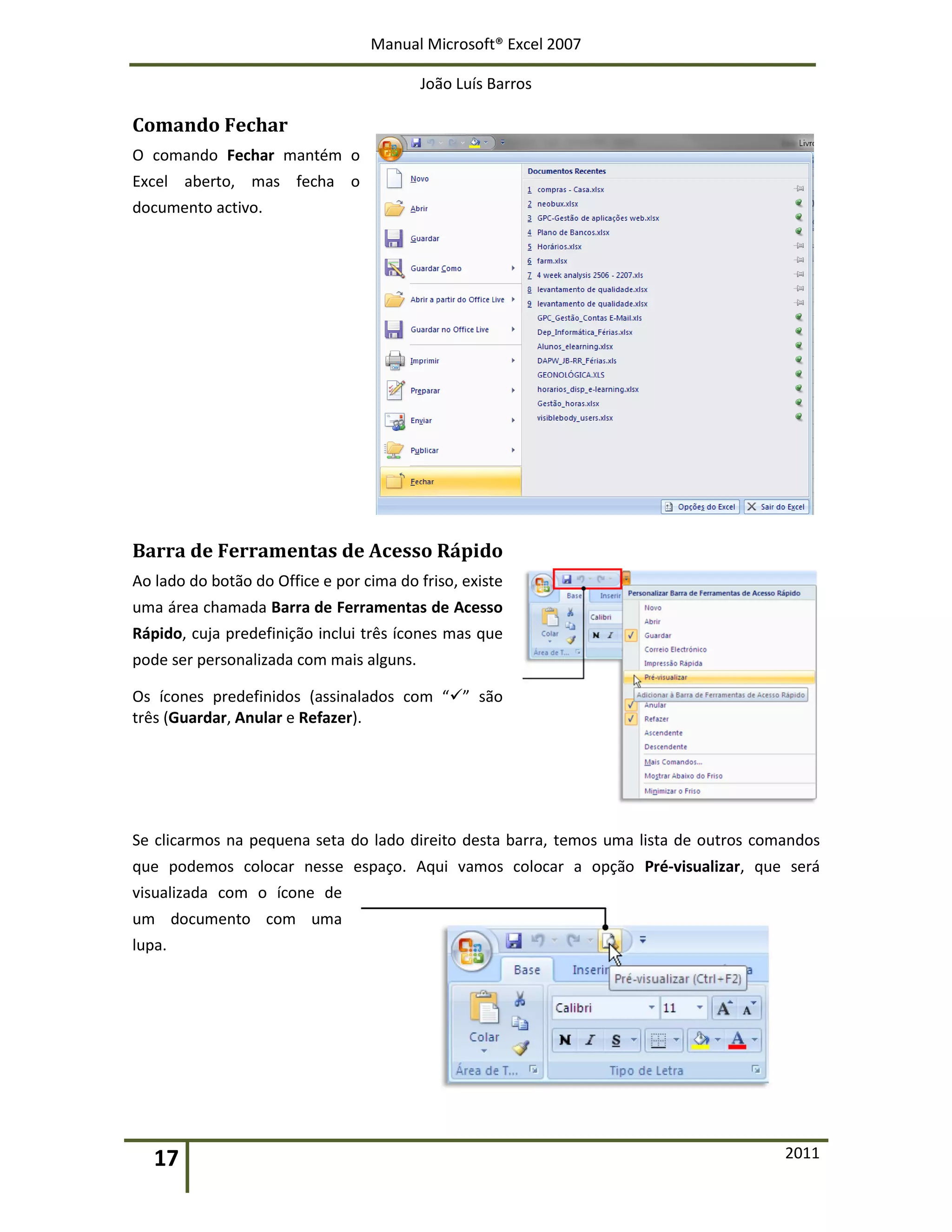 Manual Microsoft® Excel 2007
João Luís Barros
17 2011
Comando Fechar
O comando Fechar mantém o
Excel aberto, mas fecha o
documento activo.
Barra de Ferramentas de Acesso Rápido
Ao lado do botão do Office e por cima do friso, existe
uma área chamada Barra de Ferramentas de Acesso
Rápido, cuja predefinição inclui três ícones mas que
pode ser personalizada com mais alguns.
Os ícones predefinidos (assinalados com “” são
três (Guardar, Anular e Refazer).
Se clicarmos na pequena seta do lado direito desta barra, temos uma lista de outros comandos
que podemos colocar nesse espaço. Aqui vamos colocar a opção Pré-visualizar, que será
visualizada com o ícone de
um documento com uma
lupa.
 