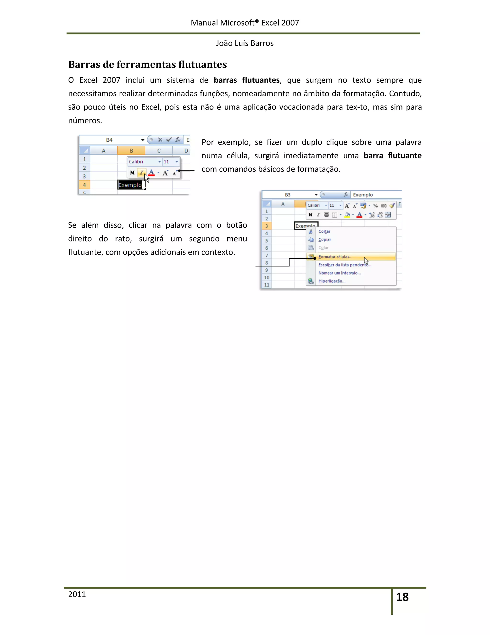 Manual Microsoft® Excel 2007
João Luís Barros
2011 18
Barras de ferramentas flutuantes
O Excel 2007 inclui um sistema de barras flutuantes, que surgem no texto sempre que
necessitamos realizar determinadas funções, nomeadamente no âmbito da formatação. Contudo,
são pouco úteis no Excel, pois esta não é uma aplicação vocacionada para tex-to, mas sim para
números.
Por exemplo, se fizer um duplo clique sobre uma palavra
numa célula, surgirá imediatamente uma barra flutuante
com comandos básicos de formatação.
Se além disso, clicar na palavra com o botão
direito do rato, surgirá um segundo menu
flutuante, com opções adicionais em contexto.
 
